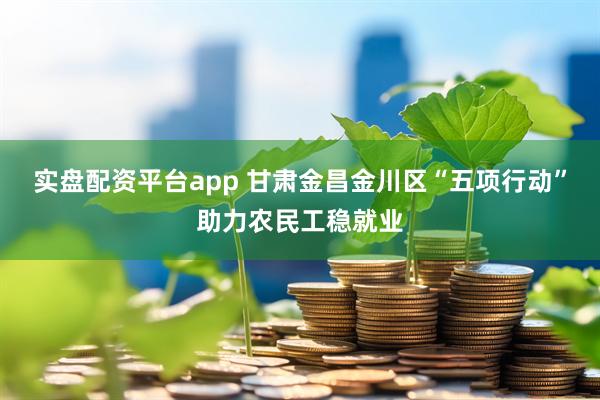 实盘配资平台app 甘肃金昌金川区“五项行动”助力农民工稳就业