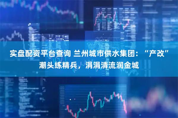 实盘配资平台查询 兰州城市供水集团：“产改”潮头练精兵，涓涓清流润金城