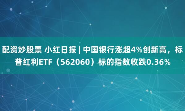 配资炒股票 小红日报 | 中国银行涨超4%创新高，标普红利ETF（562060）标的指数收跌0.36%