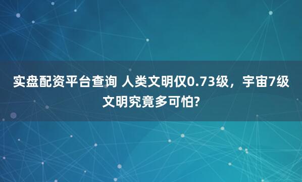 实盘配资平台查询 人类文明仅0.73级，宇宙7级文明究竟多可怕?