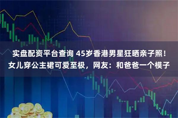 实盘配资平台查询 45岁香港男星狂晒亲子照！女儿穿公主裙可爱至极，网友：和爸爸一个模子