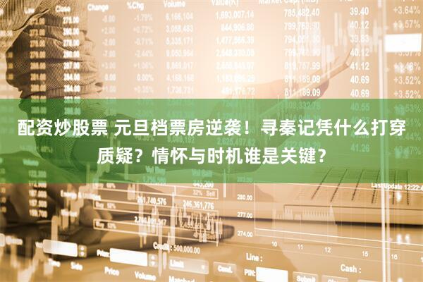 配资炒股票 元旦档票房逆袭！寻秦记凭什么打穿质疑？情怀与时机谁是关键？