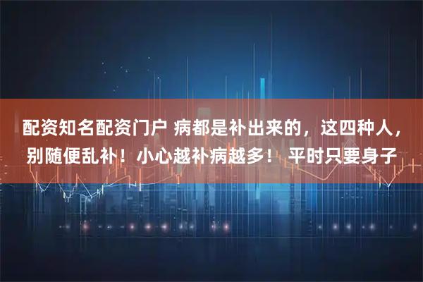 配资知名配资门户 病都是补出来的，这四种人，别随便乱补！小心越补病越多！ 平时只要身子